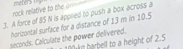 meters nigh 
rock relative to the ground 
3. A force of 85 N is applied to push a box across a 
horizontal surface for a distance of 13 m in 10.5
seconds. Calculate the power delivered.
100-k barbell to a height of 2.5