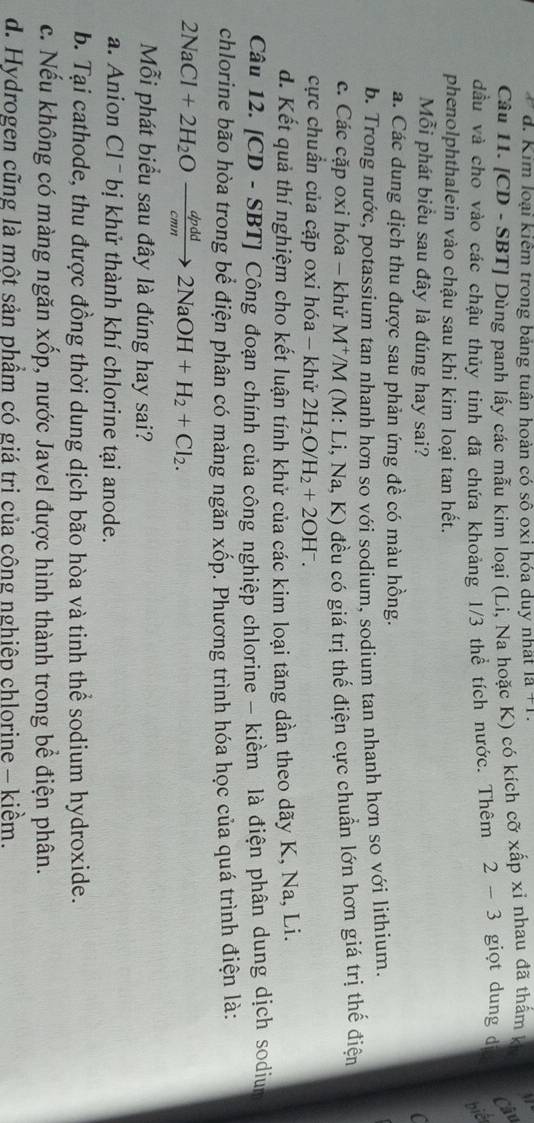 d. Kim loại kiểm trong bảng tuân hoàn có sô oxi hóa duy nhat 1a+1
Câu 11. [CD - SBT] Dùng panh lấy các mẫu kim loại (Li, Na hoặc K) có kích cỡ xấp xỉ nhau đã thấm k
Câu
đầu và cho vào các chậu thủy tinh đã chứa khoảng 1/3 thể tích nước. Thêm 2-3 giọt dung d
biết
phenolphthalein vào chậu sau khi kim loại tan hết.
Mỗi phát biểu sau đây là đúng hay sai? C
a. Các dung dịch thu được sau phản ứng đề có màu hồng.
b. Trong nước, potassium tan nhanh hơn so với sodium, sodium tan nhanh hơn so với lithium.
c. Các cặp oxi hóa - khử M^+ */M (M: Li, Na, K) đều có giá trị thế điện cực chuẩn lớn hơn giá trị thế điện
cực chuẩn của cặp oxi hóa - khử 2H_2O/H_2+2OH^-.
d. Kết quả thí nghiệm cho kết luận tính khử của các kim loại tăng dần theo dãy K, Na, Li.
Câu 12. |CD-SBT|.  Công đoạn chính của công nghiệp chlorine - kiềm là điện phân dung dịch sodium
chlorine bão hòa trong bể điện phân có màng ngăn xốp. Phương trình hóa học của quá trình điện là:
2NaCl+2H_2Oxrightarrow dpdd2NaOH+H_2+Cl_2.
Mỗi phát biểu sau đây là đúng hay sai?
a. Anion Cl¯ bị khử thành khí chlorine tại anode.
b. Tại cathode, thu được đồng thời dung dịch bão hòa và tinh thể sodium hydroxide.
c. Nếu không có màng ngăn xốp, nước Javel được hình thành trong bề điện phân.
d. Hydrogen cũng là một sản phẩm có giá tri của công nghiệp chlorine - kiềm.