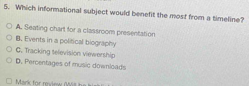 Which informational subject would benefit the most from a timeline?
A. Seating chart for a classroom presentation
B. Events in a political biography
C. Tracking television viewership
D. Percentages of music downloads