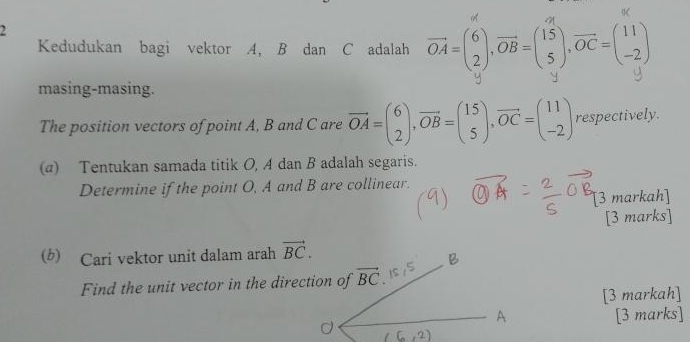 Kedudukan bagi vektor A, B dan C adalah vector OA=beginpmatrix 6 2endpmatrix ,vector OB=beginpmatrix 15 5endpmatrix ,vector OC=beginpmatrix 11 -2endpmatrix
masing-masing.
y
The position vectors of point A, B and C are vector OA=beginpmatrix 6 2endpmatrix ,vector OB=beginpmatrix 15 5endpmatrix ,vector OC=beginpmatrix 11 -2endpmatrix respectively.
(α) Tentukan samada titik O, A dan B adalah segaris.
Determine if the point O, A and B are collinear.
[3 markah]
[3 marks]
(b) Cari vektor unit dalam arah vector BC.
Find the unit vector in the direction of
[3 markah]
[3 marks]