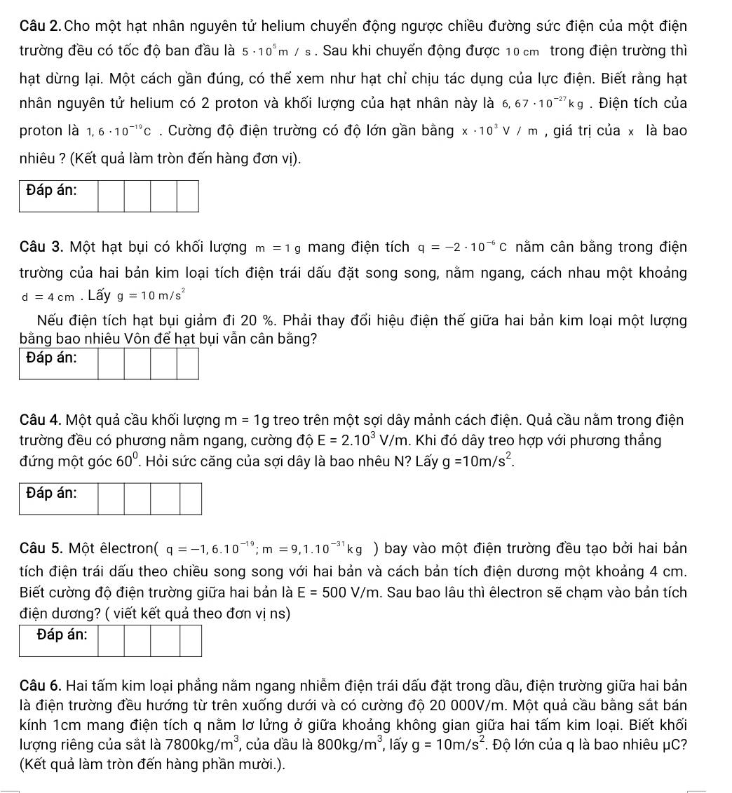 Câu 2.Cho một hạt nhân nguyên tử helium chuyển động ngược chiều đường sức điện của một điện
trường đều có tốc độ ban đầu là 5· 10^5m/s. Sau khi chuyển động được 10 cm trong điện trường thì
hạt dừng lại. Một cách gần đúng, có thể xem như hạt chỉ chịu tác dụng của lực điện. Biết rằng hạt
nhân nguyên tử helium có 2 proton và khối lượng của hạt nhân này là 6,67· 10^(-27)kg. Điện tích của
proton là 1,6· 10^(-19)C. Cường độ điện trường có độ lớn gần bằng x· 10^3V/m , giá trị của x là bao
nhiêu ? (Kết quả làm tròn đến hàng đơn vị).
Đáp án:
Câu 3. Một hạt bụi có khối lượng m=1g mang điện tích q=-2· 10^(-6)C nằm cân bằng trong điện
trường của hai bản kim loại tích điện trái dấu đặt song song, nằm ngang, cách nhau một khoảng
d=4cm. Lấy g=10m/s^2
Nếu điện tích hạt bụi giảm đi 20 %. Phải thay đổi hiệu điện thế giữa hai bản kim loại một lượng
bằng bao nhiêu Vôn để hạt bụi vẫn cân bằng?
Đáp án:
Câu 4. Một quả cầu khối lượng m=1g treo trên một sợi dây mảnh cách điện. Quả cầu nằm trong điện
trường đều có phương nằm ngang, cường độ E=2.10^3V/m. Khi đó dây treo hợp với phương thẳng
đứng một góc 60°. Hỏi sức căng của sợi dây là bao nhêu N? Lấy g=10m/s^2.
Đáp án:
Câu 5. Một êlectront ( q=-1,6.10^(-19);m=9,1.10^(-31)kg) bay vào một điện trường đều tạo bởi hai bản
tích điện trái dấu theo chiều song song với hai bản và cách bản tích điện dương một khoảng 4 cm.
Biết cường độ điện trường giữa hai bản là E=500V/m. Sau bao lâu thì êlectron sẽ chạm vào bản tích
điện dương? ( viết kết quả theo đơn vị ns)
Câu 6. Hai tấm kim loại phẳng nằm ngang nhiễm điện trái dấu đặt trong dầu, điện trường giữa hai bản
là điện trường đều hướng từ trên xuống dưới và có cường độ 20 000V/m. Một quả cầu bằng sắt bán
kính 1cm mang điện tích q nằm lơ lửng ở giữa khoảng không gian giữa hai tấm kim loại. Biết khối
lượng riêng của sắt là 7800kg/m^3 , của dầu là 800kg/m^3 , lấy g=10m/s^2. Độ lớn của q là bao nhiêu μC?
(Kết quả làm tròn đến hàng phần mười.).