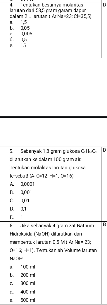 Tentukan besarnya molaritas D
larutan dari 58,5 gram garam dapur
dalam 2 L larutan (ArNa=23; Cl=35,5)
a. 1,5
b. 0,05
c. 0,005
d. 0,5
e. 15
5. Sebanyak 1,8 gram glukosa C H _12C D
dilarutkan ke dalam 100 gram air.
Tentukan molalitas larutan glukosa
tersebut! (AC=12, H=1,O=16)
A. 0,0001
B. 0,001
C. 0,01
D. 0,1
E. 1
6. Jika sebanyak 4 gram zat Natrium B
Hidroksida (NaOH) dilarutkan dan
membentuk larutan 0,5 M(ArNa=23
O=16; H=1). Tentukanlah Volume larutan
NaOH!
a. 100 ml
b. 200 ml
c. 300 ml
d. 400 ml
e. 500 ml