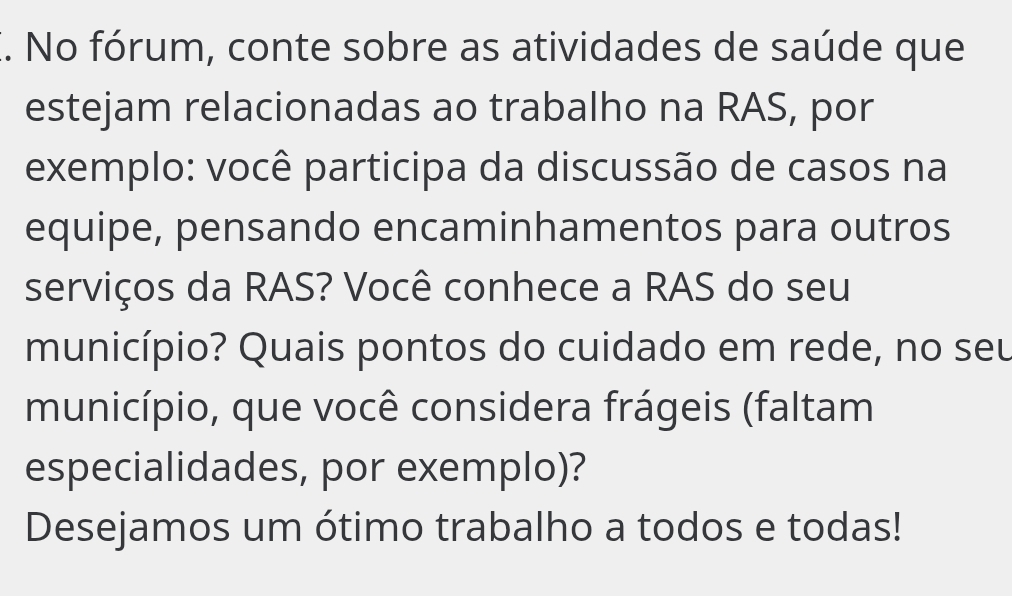 No fórum, conte sobre as atividades de saúde que 
estejam relacionadas ao trabalho na RAS, por 
exemplo: você participa da discussão de casos na 
equipe, pensando encaminhamentos para outros 
serviços da RAS? Você conhece a RAS do seu 
município? Quais pontos do cuidado em rede, no seu 
município, que você considera frágeis (faltam 
especialidades, por exemplo)? 
Desejamos um ótimo trabalho a todos e todas!