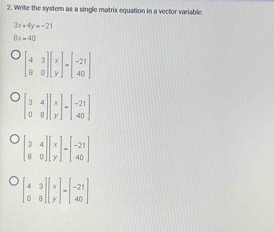 Write the system as a single matrix equation in a vector variable.
3x+4y=-21
8x=40
beginbmatrix 4&3 8&0endbmatrix beginbmatrix x yendbmatrix =beginbmatrix -21 40endbmatrix
beginbmatrix 3&4 0&8endbmatrix beginbmatrix x yendbmatrix =beginbmatrix -21 40endbmatrix
beginbmatrix 3&4 8&0endbmatrix beginbmatrix x yendbmatrix =beginbmatrix -21 40endbmatrix
beginbmatrix 4&3 0&8endbmatrix beginbmatrix x yendbmatrix =beginbmatrix -21 40endbmatrix