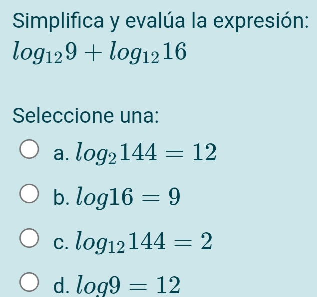 Simplifica y evalúa la expresión:
log _129+log _1216
Seleccione una:
a. log _2144=12
b. log 16=9
C. log _12144=2
d. log 9=12