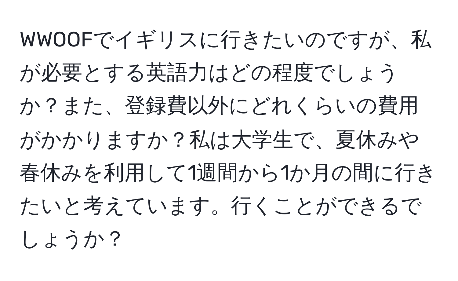 WWOOFでイギリスに行きたいのですが、私が必要とする英語力はどの程度でしょうか？また、登録費以外にどれくらいの費用がかかりますか？私は大学生で、夏休みや春休みを利用して1週間から1か月の間に行きたいと考えています。行くことができるでしょうか？