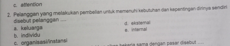 c. attention
2. Pelanggan yang melakukan pembelian untuk memenuhi kebutuhan dan kepentingan dirinya sendiri
disebut pelanggan ....
a. keluarga d. eksternal
b. individu e. internal
c. organisasi/instansi
n bekeria sama dengan pasar disebut ....