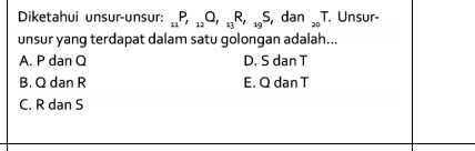 Diketahui unsur-unsur: _11P, _12Q, _13R,_19S, dan_20T T. Unsur-
unsur yang terdapat dalam satu golongan adalah...
A. P dan Q D. S dan T
B. Q dan R E. Q dan T
C. R dan S