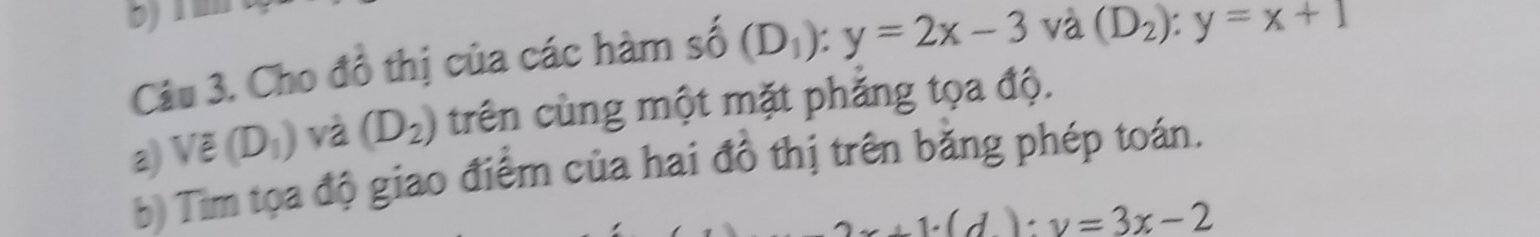 Cho đồ thị của các hàm số (D_1):y=2x-3 và (D_2):y=x+1
a) Vẽ (D_1) và (D_2) trên cùng một mặt phăng tọa độ. 
b) Tim tọa độ giao điểm của hai đồ thị trên bằng phép toán.
x+1· (d):y=3x-2