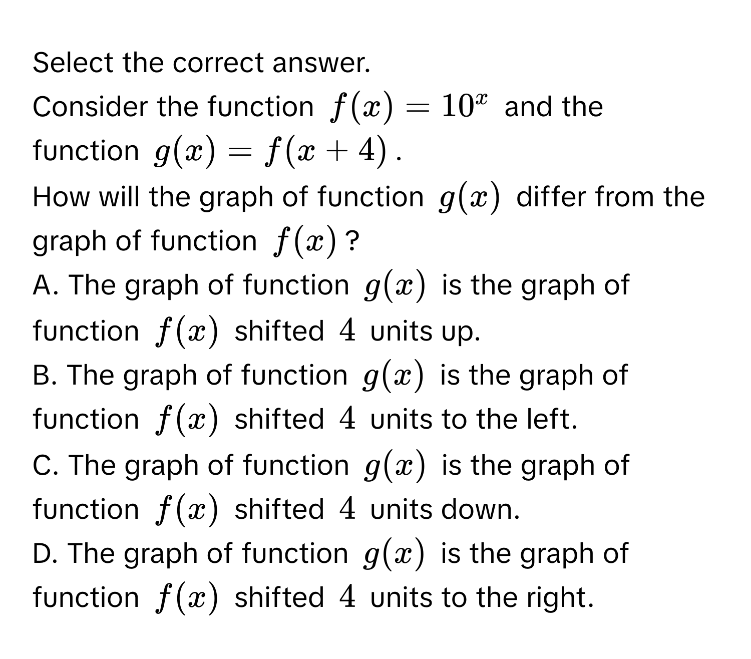 Select the correct answer.
Consider the function $f(x) = 10^x$ and the function $g(x) = f(x + 4)$.
How will the graph of function $g(x)$ differ from the graph of function $f(x)$?
A. The graph of function $g(x)$ is the graph of function $f(x)$ shifted $4$ units up.
B. The graph of function $g(x)$ is the graph of function $f(x)$ shifted $4$ units to the left.
C. The graph of function $g(x)$ is the graph of function $f(x)$ shifted $4$ units down.
D. The graph of function $g(x)$ is the graph of function $f(x)$ shifted $4$ units to the right.