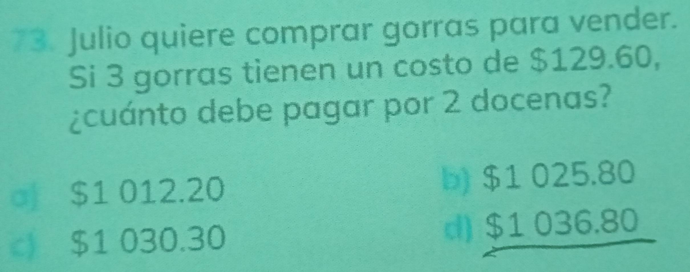 Julio quiere comprar gorras para vender.
Si 3 gorras tienen un costo de $129.60,
¿cuánto debe pagar por 2 docenas?
d $1 012.20 b) $1 025.80
c) $1 030.30 d) $1 036.80