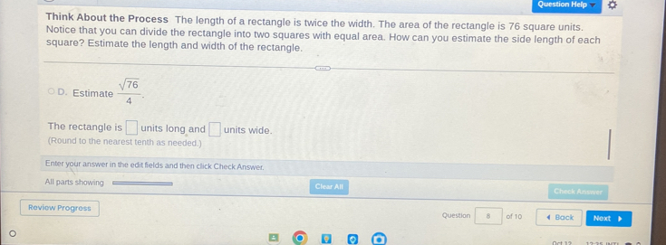 Question Help
Think About the Process The length of a rectangle is twice the width. The area of the rectangle is 76 square units.
Notice that you can divide the rectangle into two squares with equal area. How can you estimate the side length of each
square? Estimate the length and width of the rectangle.
D. Estimate  sqrt(76)/4 . 
The rectangle is □ units long and □ units wide.
(Round to the nearest tenth as needed.)
Enter your answer in the edit fields and then click Check Answer.
All parts showing Clear All
Check Answer
Review Progress Question 8 of 10 4 Back Next 》