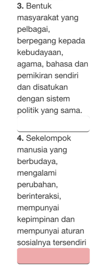 Bentuk 
masyarakat yang 
pelbagai, 
berpegang kepada 
kebudayaan, 
agama, bahasa dan 
pemikiran sendiri 
dan disatukan 
dengan sistem 
politik yang sama. 
4. Sekelompok 
manusia yang 
berbudaya, 
mengalami 
perubahan, 
berinteraksi, 
mempunyai 
kepimpinan dan 
mempunyai aturan 
sosialnya tersendiri