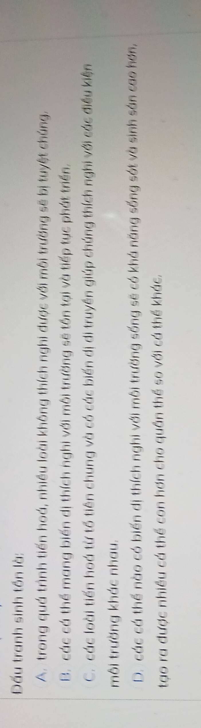 Đấu tranh sinh tồn là:
A. trong quá trình tiến hoá, nhiều loài không thích nghi được với môi trường sẽ bị tuyệt chúng,
B. các cá thể mang biến dị thích nghi với môi trường sẽ tồn tại và tiếp tục phát triển.
C. các loài tiến hoá từ tổ tiên chung và có các biến dị di truyền giúp chúng thích nghi với các điều kiện
môi trường khác nhau.
D. các cá thể nào có biến dị thích nghi với môi trường sống sẽ có khá năng sống sót và sinh sản cao hơn,
tạo ra được nhiều cá thể con hơn cho quần thể so với cá thể khác,