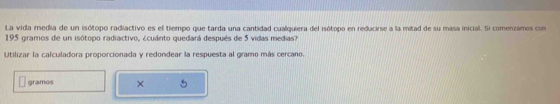 La vida media de un isótopo radiactivo es el tiempo que tarda una cantidad cualquiera del isótopo en reducirse a la mitad de su masa inicial. Si comenzamos con
195 gramos de un isótopo radiactivo, ¿cuánto quedará después de 5 vidas medias? 
Utilizar la calculadora proporcionada y redondear la respuesta al gramo más cercano. 
gramos 
×