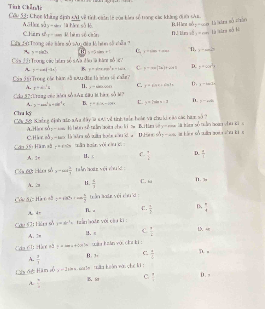 Tính Chẵn/lê
Cầu 53: Chọn khẳng định sAi về tính chẵn lê của hàm số trong các khăng định sAu.
A.Hàm số y= sinx là hàm số lẻ B.Hàm số y=cos x là hàm số chẵn
C.Hàm số y= tanx là hàm số chẵn D.Hảm số y=cot x là hàm số lè
Cầu 54:Trong các hàm số sAu đâu là hàm số chẵn ?
A. y=sin 2x B y=3 inx+1 C. y=sin x+cos x D. y=cos 2x
Cầu 55:Trong các hàm số sAu đâu là hàm số lê?
A. y=cos (-3x) B. y=sin x.cos^2x+tan x C. y=cos (2x)+cos x D. y=cos^2x
Cầu 56:Trong các hàm số sAu đâu là hàm số chần?
A. y=sin^4x B. y= sinx.cosx C. y=sin x+sin 3x D. y=tan 2x
Câu 57:Trong các hàm số sAu đâu là hàm số lẻ?
A. y=cos^4x+sin^4x B. y=sin x-cos x C. y=2sin x-2 D. y=cot x
Chu kỳ
Cầu 58: Khẳng định nào sAu đây là sAi về tính tuần hoàn và chu kì của các hàm số ?
A.Hàm số y=sin x lā hàm số tuần hoàn chu kì 2π B.Hàm số y=cos x là hàm số tuần hoàn chu kì π
C.Hàm số y=tan x là hàm số tuần hoàn chu kì π D.Hàm số y=cot x là hàm số tuần hoàn chu kì π
Cầu 59: Hàm số y=sin 2x tuần hoàn với chu kì 
A. 2π B. π C.  π /2  D.  π /4 
Câu 60: Hàm số y=cos  x/3  tuần hoàn với chu kì :
C. 6π D. 3π
A. 2π
B.  π /3 
Cầu 61: Hàm số y=sin 2x+cos  x/2  tuần hoàn với chu kì :
A. 4π B. π C.  π /2  D.  π /4 
Câu 62: Hàm số y=sin^2x tuần hoàn với chu kì :
A. 2π B. π
C.  π /2 
D. 4π
Câu 63: Hàm số y=tan x+cot 3x tuần hoàn với chu kì :
C.  π /6 
B. 3π D. π
A.  π /3 
Câu 64: Hàm số y=2sin x cos3x tuần hoàn với chu kì :
C.
B. 6π  π /2 
D. π
A.  π /3 