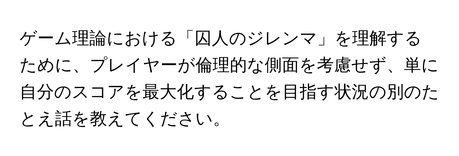 ゲーム理論における「囚人のジレンマ」を理解するために、プレイヤーが倫理的な側面を考慮せず、単に自分のスコアを最大化することを目指す状況の別のたとえ話を教えてください。