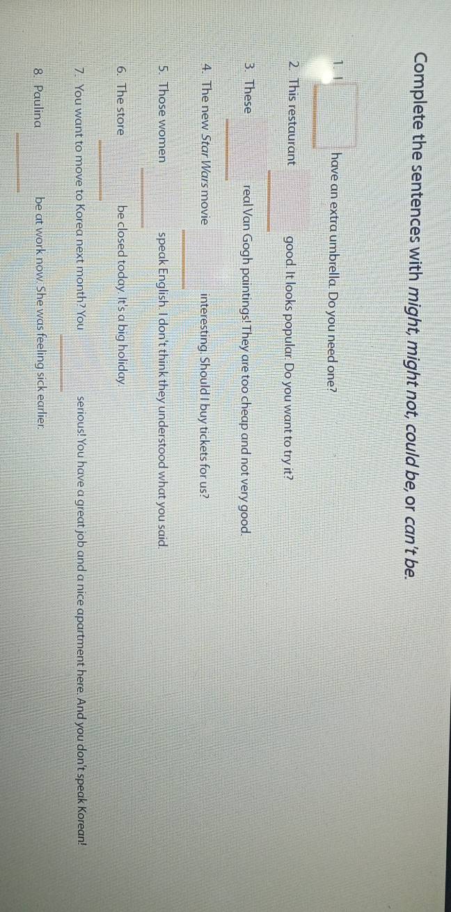 Complete the sentences with might, might not, could be, or can't be. 
1. I have an extra umbrella. Do you need one? 
2. This restaurant good. It looks popular. Do you want to try it? 
_ 
3. These real Van Gogh paintings! They are too cheap and not very good. 
_ 
4. The new Star Wars movie interesting. Should I buy tickets for us? 
_ 
5. Those women speak English. I don't think they understood what you said. 
_ 
6. The store be closed today. It's a big holiday 
_ 
7. You want to move to Korea next month? You serious! You have a great job and a nice apartment here. And you don't speak Korean! 
_ 
8. Paulina be at work now. She was feeling sick earlier. 
_