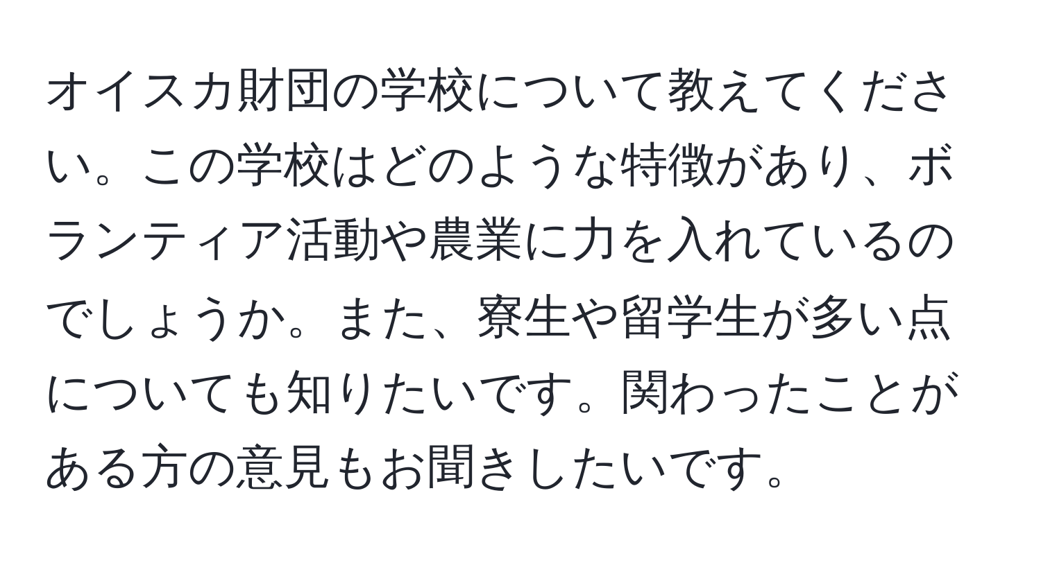 オイスカ財団の学校について教えてください。この学校はどのような特徴があり、ボランティア活動や農業に力を入れているのでしょうか。また、寮生や留学生が多い点についても知りたいです。関わったことがある方の意見もお聞きしたいです。