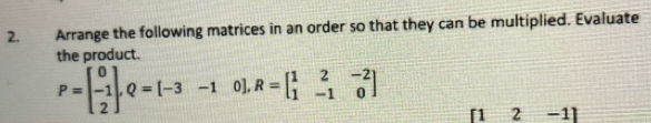 Arrange the following matrices in an order so that they can be multiplied. Evaluate 
the product.
P=beginbmatrix 0 -1 2endbmatrix , Q=[-3-1 o]. R=beginbmatrix 1&2&-2 1&-1&0endbmatrix
「1 2 -1]