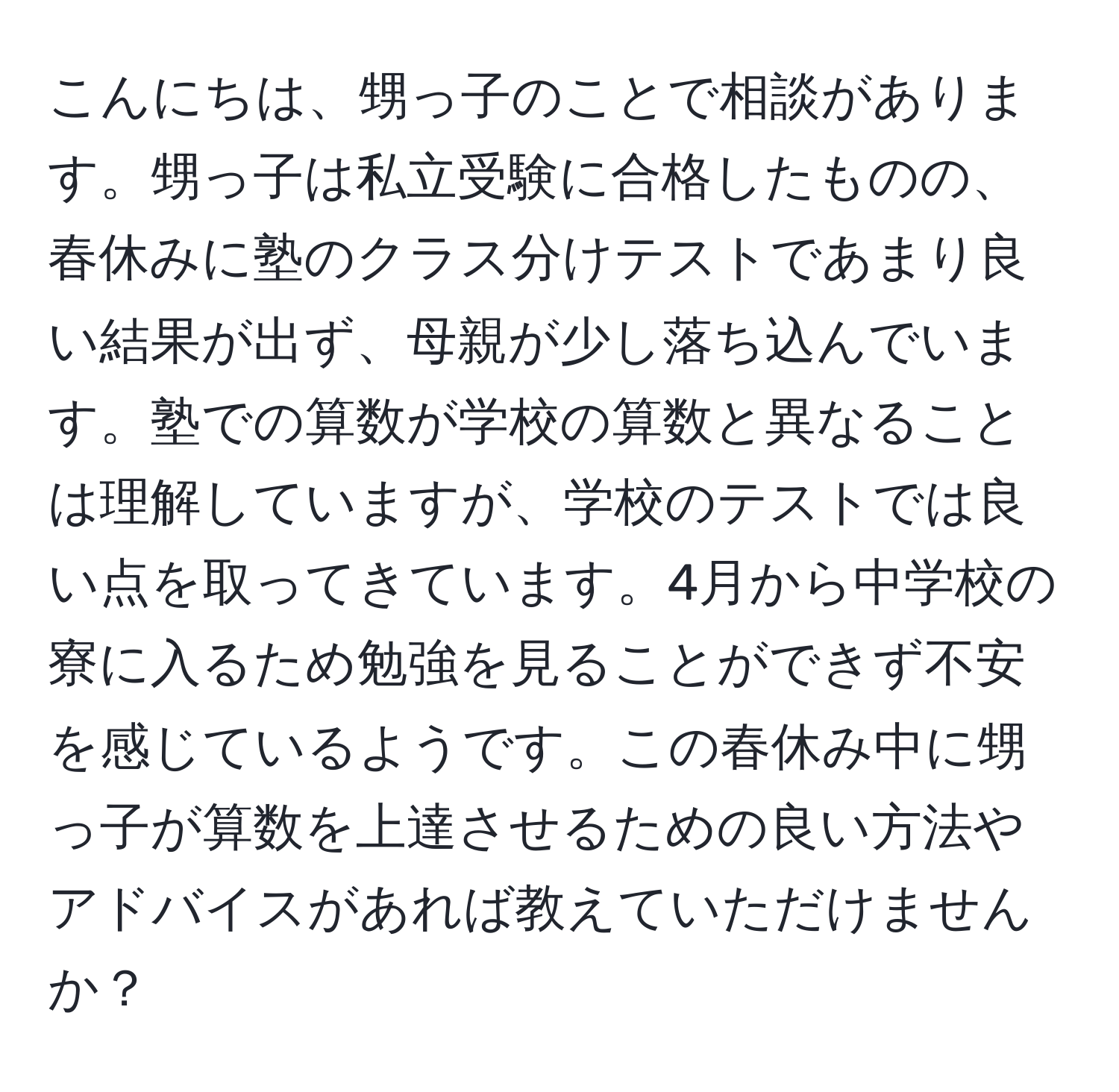 こんにちは、甥っ子のことで相談があります。甥っ子は私立受験に合格したものの、春休みに塾のクラス分けテストであまり良い結果が出ず、母親が少し落ち込んでいます。塾での算数が学校の算数と異なることは理解していますが、学校のテストでは良い点を取ってきています。4月から中学校の寮に入るため勉強を見ることができず不安を感じているようです。この春休み中に甥っ子が算数を上達させるための良い方法やアドバイスがあれば教えていただけませんか？