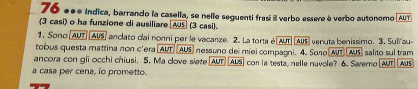 70 ●●e Indica, barrando la casella, se nelle seguenti frasi il verbo essere è verbo autonomo (AUT 
(3 casi) o ha funzione di ausiliare [AUS (3 casi). 
1. Sono [AUT| [AUS] andato dai nonni per le vacanze. 2. La torta è[AUT][AUS] venuta benissimo. 3. Sull'au- 
tobus questa mattina non c’era[AUT|[AUS] nessuno dei miei compagni. 4. Sono[AUT][AUS] salito sul tram 
ancora con gli occhi chiusi. 5. Ma dove siete[AUT] [AUS] con la testa, nelle nuvole? 6. Saremo[AUT US 
a casa per cena, lo prometto.