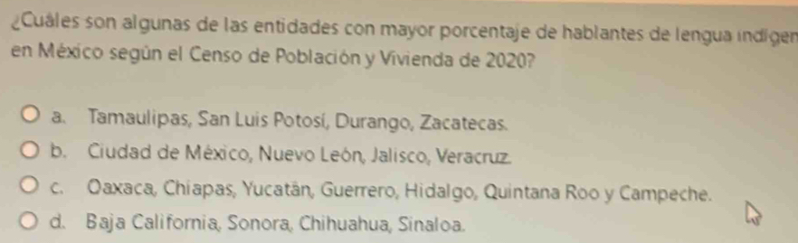 Cuáles son algunas de las entidades con mayor porcentaje de hablantes de lengua indígen
en México según el Censo de Población y Vivienda de 2020?
a. Tamaulipas, San Luis Potosí, Durango, Zacatecas.
b. Ciudad de México, Nuevo León, Jalisco, Veracruz.
c. Oaxaca, Chiapas, Yucatán, Guerrero, Hidalgo, Quintana Roo y Campeche.
d. Baja California, Sonora, Chihuahua, Sinaloa.