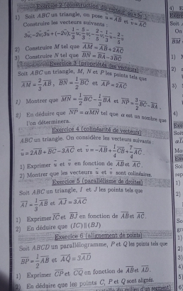 varcioe 2 (construction du veêtent 6widehat u+6widehat y 4) E Esero
1) Scit ABC un triangle, on pose    ruire les vecteurs suivants overline u=overline AB e overline v=overline AC Soit .
3* 5-20% +3* (-2vector n+(-20); 1/3 u; 5/3 overline u;- 2/5 overline u, 2/5 ; On
2) Construire M tel que overline AM=overline AB+2overline AC overline BM
3) Construire N tel que overline BN=overline BA-3overline BC 1) N
teorice Exercice 3 (propriétés des verteus) 2)
Soit ABC un triangle, M, N et P les points tels que overline AM= 2/3 overline AB,overline BN= 1/2 overline BC et overline AP=2overline AC 3)
1) Montrer que overline MN= 1/2 overline BC- 1/3 overline BA et overline NP= 3/2 overline BC-overline BA. 4]
2 En déduire que vector NP=avector MN tel que α est un nombre que 
l'on déterminera.
E0
Exercice 4 (colinéarité de vecteurs) Solt
48C un triangle. On considère les vecteurs sulvants aL
vector u=2vector AB+overline BC-3vector AC et vector v=-overline AB+ 1/4 vector CB+ 7/4 vector AC. Mo
En
1) Exprimer vector v et vector v en fonction de vector AB  overline AC. Sơi
2) Montrer que les vecteurs n et u sont colinéaies. rep
Exercice 5 (parallélisme de droites) 1)
Soit ABC un triangle, I et J les points tels que 2]
overline AI= 1/3 overline AB et overline AJ=3overline AC
1) Exprimer overline IC e overline BJ en fonction de overline AB et overline AC.
2) En déduire que (IC) | (BJ) So
gr
— ;  Exercice 6 (alignement de points 1)
Soit ABCD un parallélogramme, Pet Q les points tels que 2)
overline BP= 1/2 overline AB et vector AQ=3vector AD
3]
1) Exprimer overline CP et overline CQ en fonction de overline AB et overline AD. 4)
5
2) En déduire que les points C, Pet Q sont alimés. t le du milieu d'un sœgment 6