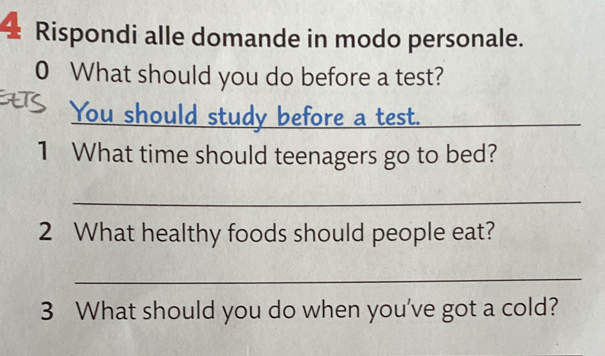 Rispondi alle domande in modo personale. 
0 What should you do before a test? 
You should study before a test. _ 
1 What time should teenagers go to bed? 
_ 
2 What healthy foods should people eat? 
_ 
3 What should you do when you've got a cold?