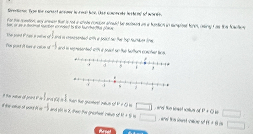 Directions: Type the correct answer in each box. Use numerals instead of words. 
For sis question, any answer that is not a whole number should be entered as a fraction in simplest form, using / as the fraction 
sar, or as a decimal number rounded to the hundredths place. 
The point Phas a value of 2 and is represented with a point on the top number line. 
The point R has a value M= 1/3  and is represented with a point on the bottom number line. 
ill the valiue ofl sont P is downarrow _1 6MM is 2 then the greatest value dP+Q is □ , and the least value of P+Q □ , 
is 
if the vatue of poin! At is - 1/3 x+d [S) is 2, then the greatest vatue o R+s □ , and the least value of R+s □ 
is 
Reset