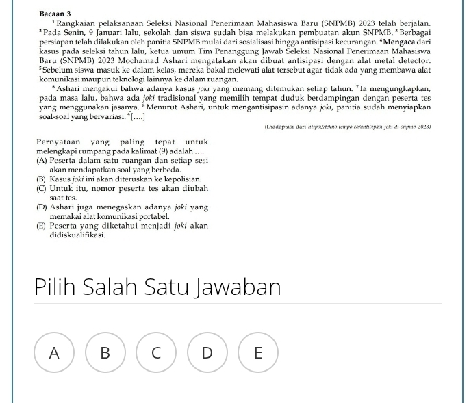 Bacaan 3
¹Rangkaian pelaksanaan Seleksi Nasional Penerimaan Mahasiswa Baru (SNPMB) 2023 telah berjalan.
*Pada Senin, 9 Januari lalu, sekolah dan siswa sudah bisa melakukan pembuatan akun SNPMB. *Berbagai
persiapan telah dilakukan oleh panitia SNPMB mulai dari sosialisasi hingga antisipasi kecurangan. *Mengaca dari
kasus pada seleksi tahun lalu, ketua umum Tim Penanggung Jawab Seleksi Nasional Penerimaan Mahasiswa
Baru (SNPMB) 2023 Mochamad Ashari mengatakan akan dibuat antisipasi dengan alat metal detector.
*Sebelum siswa masuk ke dalam kelas, mereka bakal melewati alat tersebut agar tidak ada yang membawa alat
komunikasi maupun teknologi lainnya ke dalam ruangan.
*Ashari mengakui bahwa adanya kasus jøki yang memang ditemukan setiap tahun. "Ia mengungkapkan,
pada masa lalu, bahwa ada joki tradisional yang memilih tempat duduk berdampingan dengan peserta tes
yang menggunakan jasanya. "Menurut Ashari, untuk mengantisipasin adanya joki, panitia sudah menyiapkan
soal-soal yang bervariasi.*[....]
(Diadaptasi dari https://lekno.tempo.co/entisipasi-joki-di-sπpmb-2023)
Pernyataan yang paling tepat untuk
melengkapi rumpang pada kalimat (9) adalah ….
(A) Peserta dalam satu ruangan dan setiap sesi
akan mendapatkan soal yang berbeda.
(B) Kasus joki ini akan diteruskan ke kepolisian.
(C) Untuk itu, nomor peserta tes akan diubah
saat tes.
(D) Ashari juga menegaskan adanya joki yang
memakai alat komunikasi portabel.
(E) Peserta yang diketahui menjadi joki akan
didiskualifikasi.
Pilih Salah Satu Jawaban
A B
E