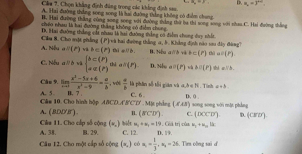 C u_n=3. D. u_n=3^(n+1).
Câu 7. Chọn khẳng định đúng trong các khẳng định sau.
A. Hai đường thẳng song song là hai đường thẳng không có điểm chung.
B. Hai đường thẳng cùng song song với đường thẳng thứ ba thì song song với nhau.C. Hai đường thẳng
chéo nhau là hai đường thẳng không có điểm chung.
D. Hai đường thẳng cắt nhau là hai đường thẳng có điểm chung duy nhất.
Câu 8. Cho mặt phẳng g (P) và hai đường thẳng a, b. Khẳng định nào sau đây đúng?
A. Nếu aparallel (P) và b⊂ (P) thì aparallel b. B. Nếu aparallel b và b⊂ (P) thì aparallel (P).
C. Nếu aparallel b và beginarrayl b⊂ (P) a⊂ (P)endarray. thì aparallel (P). D. Nếu aparallel (P) và bparallel (P) thì aparallel b.
Câu 9. limlimits _xto 3 (x^2-5x+6)/x^2-9 = a/b  , với  a/b  là phân số tối giản và a,b∈ N. Tính a+b.
A. 5 . B. 7 . C. 6 . D. () .
Câu 10. Cho hình hộp ABCD.. A'B'C'D'. Mặt phẳng ( A'AB) song song với mặt phẳng
A. (BDD'B'). B. (B'C'D'). C. (DCC'D'). D. (CB'D').
Câu 11. Cho cấp số cộng (u_n) biết u_5+u_7=19. Giá trị của u_2+u_10 là:
A. 38. B. 29. C. 12. D. 19.
Câu 12. Cho một cấp số cộng (u_n) có u_1= 1/3 ,u_8=26. Tìm công sai d