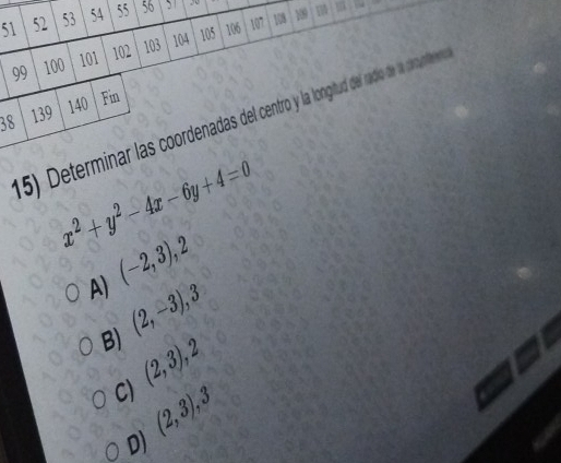 51 52 53 54 55 56 5 ,
99 100 101 102 103 104 105 106
107 108 109
38 139 140 Fin
(5) Determinar las coordenadas del centro y la longitud del radio de la comunteno
x^2+y^2-4x-6y+4=0
A) (-2,3), 2
B) (2,-3), 3
(2,3), 2
C) (2,3), 3
D)