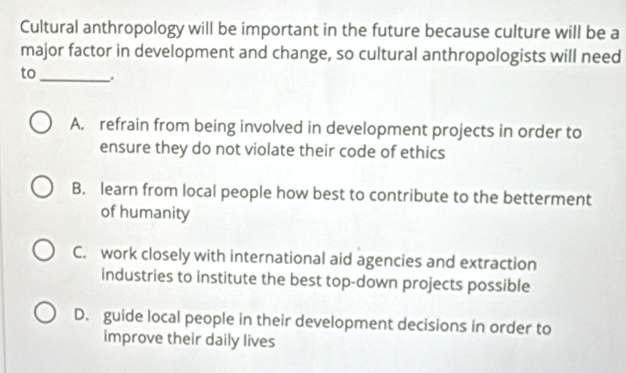 Cultural anthropology will be important in the future because culture will be a
major factor in development and change, so cultural anthropologists will need
to_
A. refrain from being involved in development projects in order to
ensure they do not violate their code of ethics
B. learn from local people how best to contribute to the betterment
of humanity
C. work closely with international aid agencies and extraction
industries to institute the best top-down projects possible
D. guide local people in their development decisions in order to
improve their daily lives