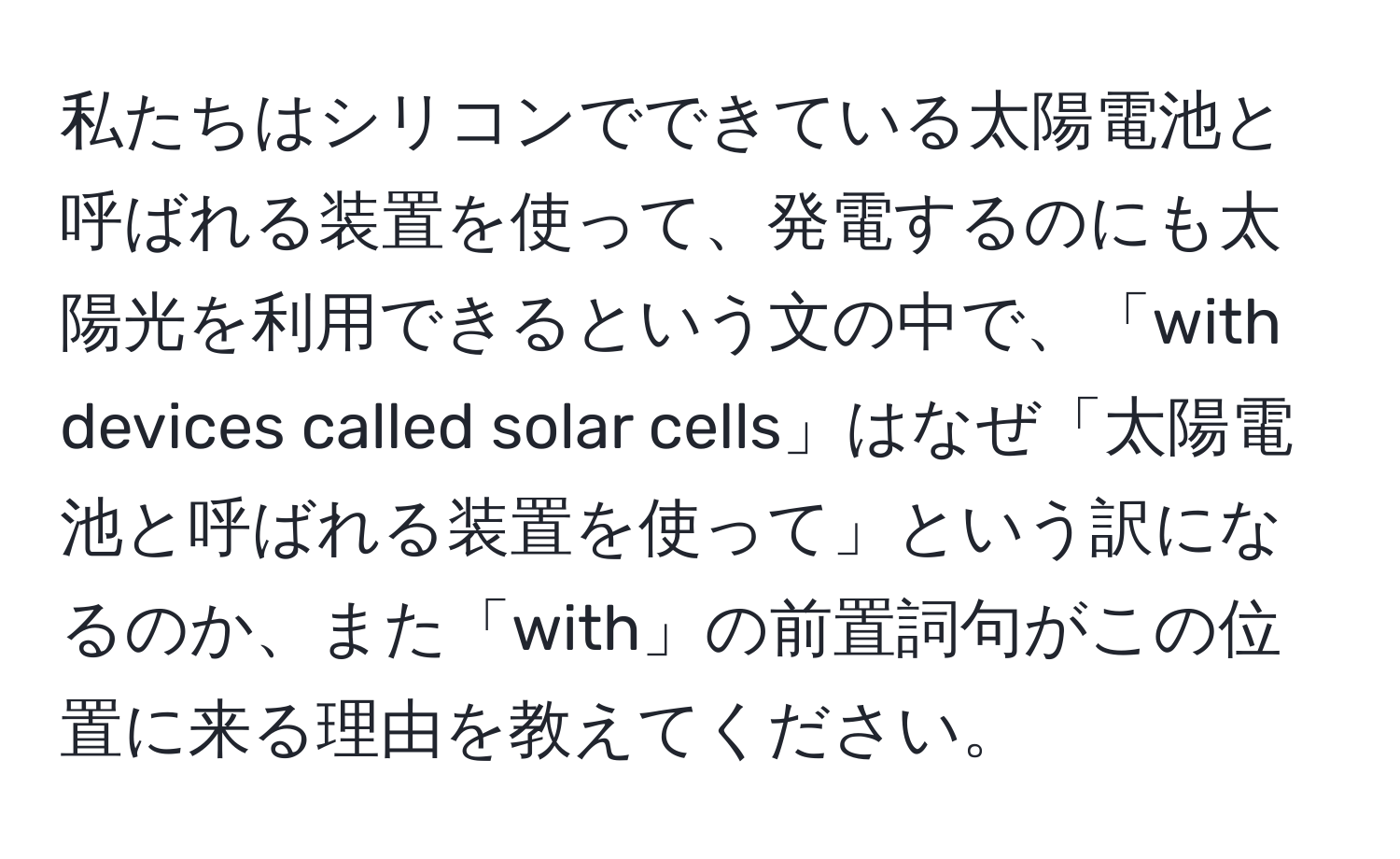 私たちはシリコンでできている太陽電池と呼ばれる装置を使って、発電するのにも太陽光を利用できるという文の中で、「with devices called solar cells」はなぜ「太陽電池と呼ばれる装置を使って」という訳になるのか、また「with」の前置詞句がこの位置に来る理由を教えてください。