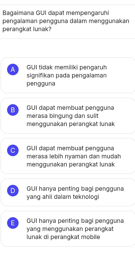 Bagaimana GUI dapat mempengaruhi
pengalaman pengguna dalam menggunakan
perangkat lunak?
A GUI tidak memiliki pengaruh
signifikan pada pengalaman
pengguna
B GUI dapat membuat pengguna
merasa bingung dan sulit
menggunakan perangkat lunak
C GUI dapat membuat pengguna
merasa lebih nyaman dan mudah
menggunakan perangkat lunak
D GUI hanya penting bagi pengguna
yang ahli dalam teknologi
E GUI hanya penting bagi pengguna
yang menggunakan perangkat
lunak di perangkat mobile