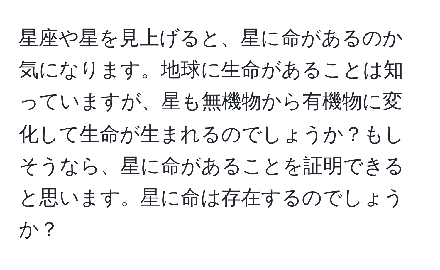 星座や星を見上げると、星に命があるのか気になります。地球に生命があることは知っていますが、星も無機物から有機物に変化して生命が生まれるのでしょうか？もしそうなら、星に命があることを証明できると思います。星に命は存在するのでしょうか？