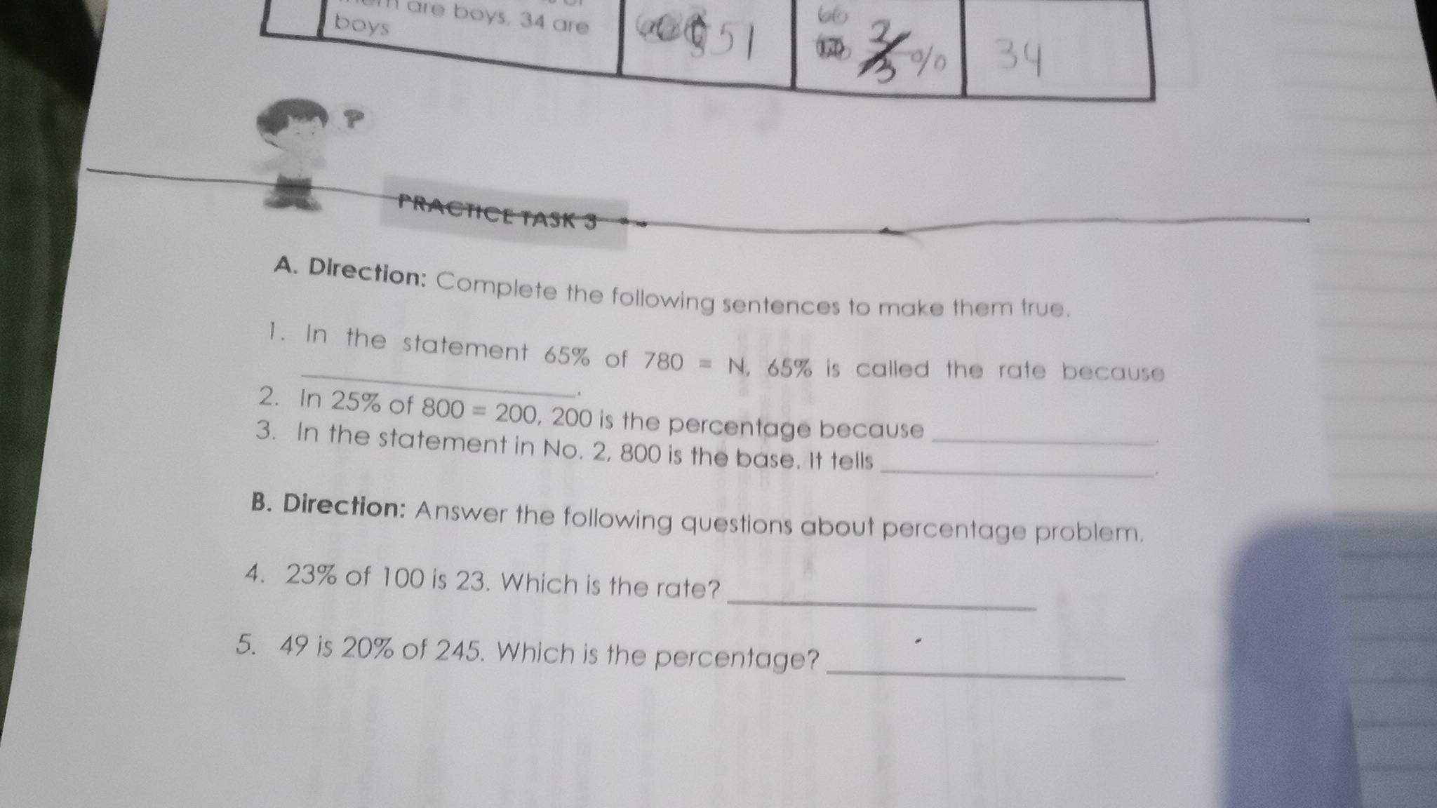 are boys. 34 are 
boys 
6 
P 
PRACTICE TASK 3 
A. Direction: Complete the following sentences to make them true. 
1. In the statement 65% of 780=N , 65% is called the rate because 
. 
2. In 25% of 800=200 , 200 is the percentage because 
_ 
3. In the statement in No. 2, 800 is the base. It tells_ 
. 
B. Direction: Answer the following questions about percentage problem. 
_ 
4. 23% of 100 is 23. Which is the rate? 
5. 49 is 20% of 245. Which is the percentage?_