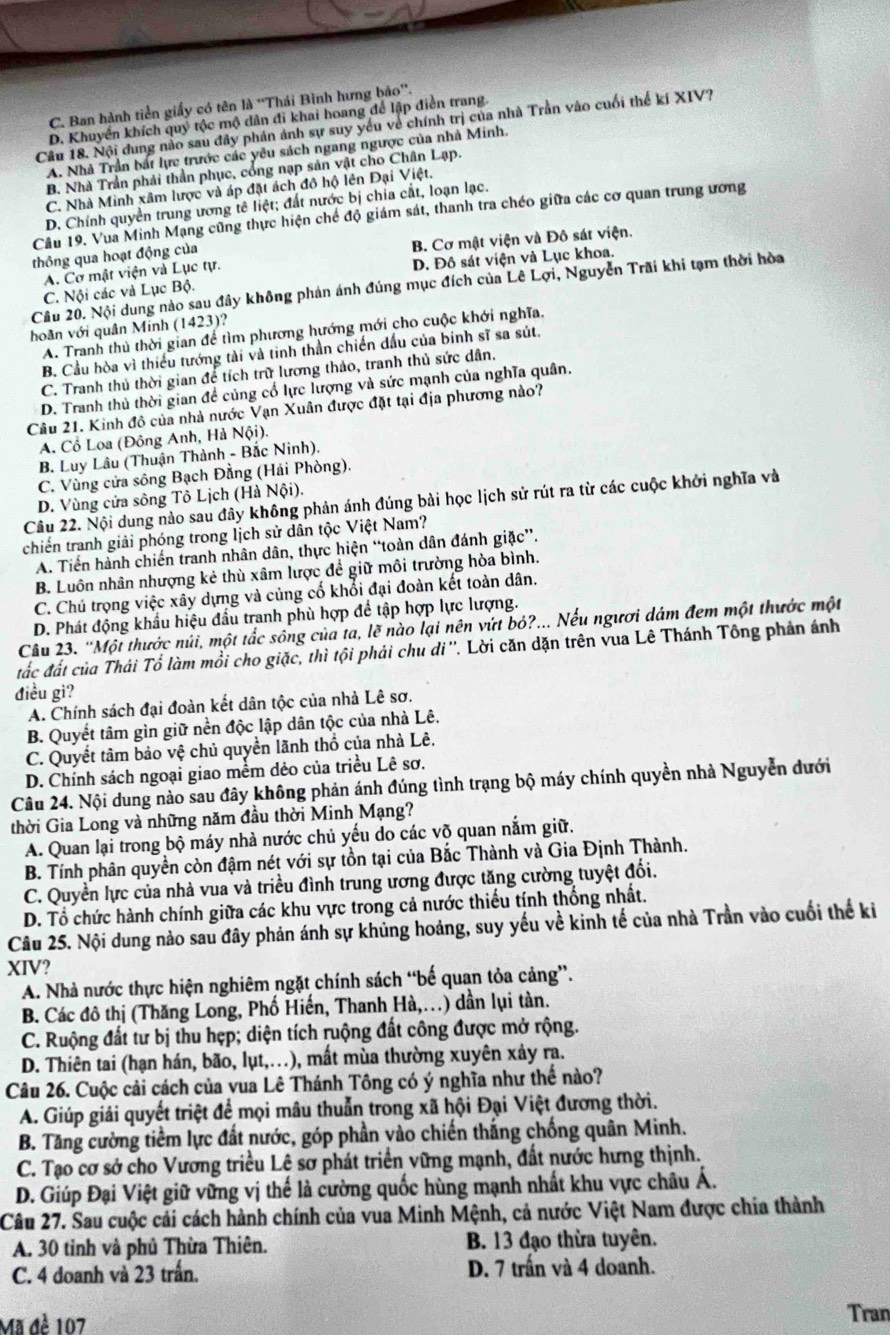 C. Ban hành tiền giấy có tên là ''Thái Bình hưng bảo''.
D. Khuyển khích quý tộc mộ dân đi khai hoang để lập điễn trang
Câu 18. Nội dung nào sau đây phản ảnh sự suy yếu về chính trị của nhà Trần vào cuối thế kí XIV?
A. Nhà Trần bắt lực trước các yêu sách ngang ngược của nhà Minh.
B. Nhà Trần phải thần phục, cổng nạp sản vật cho Chân Lạp.
C. Nhà Minh xâm lược và áp đặt ách đô hộ lên Đại Việt.
D. Chính quyền trung ương tê liệt; đất nước bị chia cất, loạn lạc.
Câu 19. Vua Minh Mạng cũng thực hiện chế độ giám sát, thanh tra chéo giữa các cơ quan trung ương
A. Cơ mật viện và Lục tự. B. Cơ mật viện và Đô sát viện.
thông qua hoạt động của
C. Nội các và Lục Bộ. D. Đô sát viện và Lục khoa.
Câu 20. Nội dung nào sau đây không phản ánh đúng mục đích của Lê Lợi, Nguyễn Trãi khi tạm thời hòa
hoãn với quân Minh (1423)?
A. Tranh thủ thời gian để tìm phương hướng mới cho cuộc khới nghĩa.
B. Cầu hòa vì thiếu tướng tài và tinh thần chiến dầu của binh sĩ sa sút.
C. Tranh thủ thời gian để tích trữ lương thảo, tranh thủ sức dân.
D. Tranh thủ thời gian để củng cố lực lượng và sức mạnh của nghĩa quân.
Câu 21. Kinh đô của nhà nước Vạn Xuân được đặt tại địa phương nào?
A. Cổ Loa (Đông Anh, Hả Nội).
B. Luy Lâu (Thuận Thành - Bắc Ninh).
C. Vùng cửa sông Bạch Đằng (Hải Phòng).
D. Vùng cửa sông Tô Lịch (Hà Nội).
Câu 22. Nội dung nào sau đây không phản ánh đúng bài học lịch sử rút ra từ các cuộc khởi nghĩa và
chiến tranh giải phóng trong lịch sử dân tộc Việt Nam?
A. Tiến hành chiến tranh nhân dân, thực hiện “toàn dân đánh giặc”.
B. Luôn nhân nhượng kẻ thù xâm lược để giữ môi trường hòa bình.
C. Chú trọng việc xây dựng và củng cổ khổi đại đoàn kết toàn dân.
D. Phát động khẩu hiệu đầu tranh phù hợp để tập hợp lực lượng.
Câu 23. “Một thước núi, một tắc sông của ta, lẽ nào lại nên vứt bỏ?... Nếu ngươi dám đem một thước một
đắc đất của Thái Tổ làm mồi cho giặc, thì tội phải chu di''. Lời căn dặn trên vua Lê Thánh Tông phản ánh
điều gì?
A. Chính sách đại đoàn kết dân tộc của nhà Lê sơ.
B. Quyết tâm gìn giữ nền độc lập dân tộc của nhà Lê.
C. Quyết tâm bảo vệ chủ quyền lãnh thổ của nhà Lê.
D. Chính sách ngoại giao mềm dẻo của triều Lê sơ.
Câu 24. Nội dung nào sau đây không phản ánh đúng tình trạng bộ máy chính quyền nhà Nguyễn dưới
thời Gia Long và những năm đầu thời Minh Mạng?
A. Quan lại trong bộ máy nhà nước chủ yếu do các võ quan nắm giữ.
B. Tính phân quyền còn đậm nét với sự tồn tại của Bắc Thành và Gia Định Thành.
C. Quyền lực của nhà vua và triều đình trung ương được tăng cường tuyệt đối.
D. Tổ chức hành chính giữa các khu vực trong cả nước thiếu tính thống nhất.
Câu 25. Nội dung nào sau đây phản ánh sự khủng hoảng, suy yếu về kinh tế của nhà Trần vào cuối thế ki
XIV?
A. Nhà nước thực hiện nghiêm ngặt chính sách “bế quan tỏa cảng”.
B. Các đô thị (Thăng Long, Phố Hiến, Thanh Hà,..) dần lụi tàn.
C. Ruộng đất tư bị thu hẹp; diện tích ruộng đất công được mở rộng.
D. Thiên tai (hạn hán, bão, lụt,...), mất mùa thường xuyên xảy ra.
Câu 26. Cuộc cải cách của vua Lê Thánh Tông có ý nghĩa như thế nào?
A. Giúp giải quyết triệt để mọi mâu thuẫn trong xã hội Đại Việt đương thời.
B. Tăng cường tiềm lực đất nước, góp phần vào chiến thắng chống quân Minh.
C. Tạo cơ sở cho Vương triều Lê sơ phát triển vững mạnh, đất nước hưng thịnh.
D. Giúp Đại Việt giữ vững vị thế là cường quốc hùng mạnh nhất khu vực châu Á.
Câu 27. Sau cuộc cải cách hành chính của vua Minh Mệnh, cả nước Việt Nam được chia thành
A. 30 tinh và phủ Thừa Thiên. B. 13 đạo thừa tuyên.
C. 4 doanh và 23 trấn. D. 7 trấn và 4 doanh.
Mã đề 107 Tran