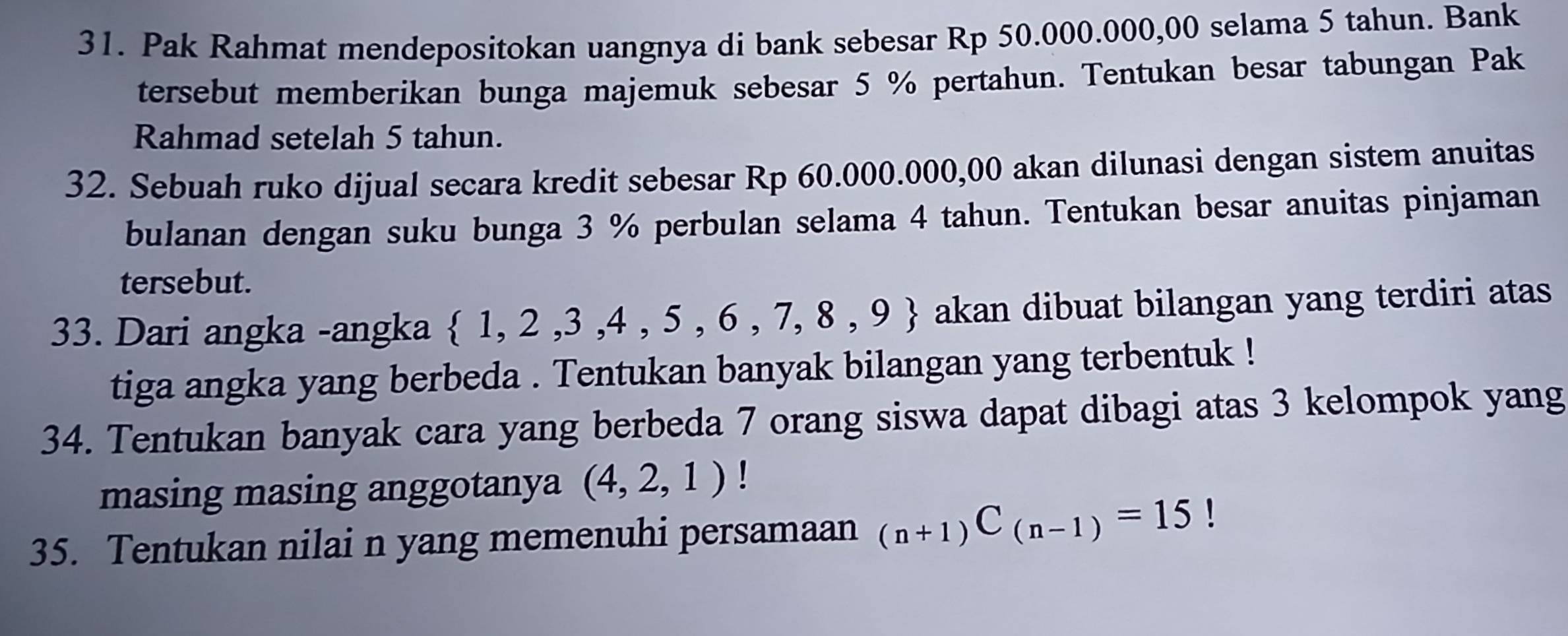 Pak Rahmat mendepositokan uangnya di bank sebesar Rp 50.000.000,00 selama 5 tahun. Bank 
tersebut memberikan bunga majemuk sebesar 5 % pertahun. Tentukan besar tabungan Pak 
Rahmad setelah 5 tahun. 
32. Sebuah ruko dijual secara kredit sebesar Rp 60.000.000,00 akan dilunasi dengan sistem anuitas 
bulanan dengan suku bunga 3 % perbulan selama 4 tahun. Tentukan besar anuitas pinjaman 
tersebut. 
33. Dari angka -angka  1,2,3,4,5,6,7,8,9 akan dibuat bilangan yang terdiri atas 
tiga angka yang berbeda . Tentukan banyak bilangan yang terbentuk ! 
34. Tentukan banyak cara yang berbeda 7 orang siswa dapat dibagi atas 3 kelompok yang 
masing masing anggotanya (4,2,1)
35. Tentukan nilai n yang memenuhi persamaan _(n+1)C_(n-1)=15