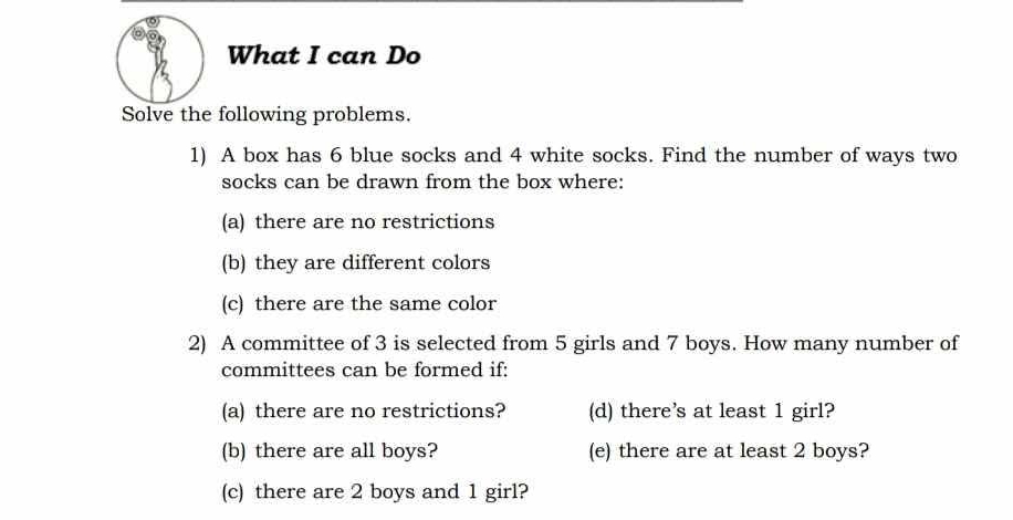 What I can Do 
Solve the following problems. 
1) A box has 6 blue socks and 4 white socks. Find the number of ways two 
socks can be drawn from the box where: 
(a) there are no restrictions 
(b) they are different colors 
(c) there are the same color 
2) A committee of 3 is selected from 5 girls and 7 boys. How many number of 
committees can be formed if: 
(a) there are no restrictions? (d) there’s at least 1 girl? 
(b) there are all boys? (e) there are at least 2 boys? 
(c) there are 2 boys and 1 girl?