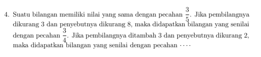 Suatu bilangan memiliki nilai yang sama dengan pecahan  3/5 . Jika pembilangnya 
dikurang 3 dan penyebutnya dikurang 8, maka didapatkan bilangan yang senilai 
dengan pecahan  3/4 . Jika pembilangnya ditambah 3 dan penyebutnya dikurang 2, 
maka didapatkan bilangan yang senilai dengan pecahan …