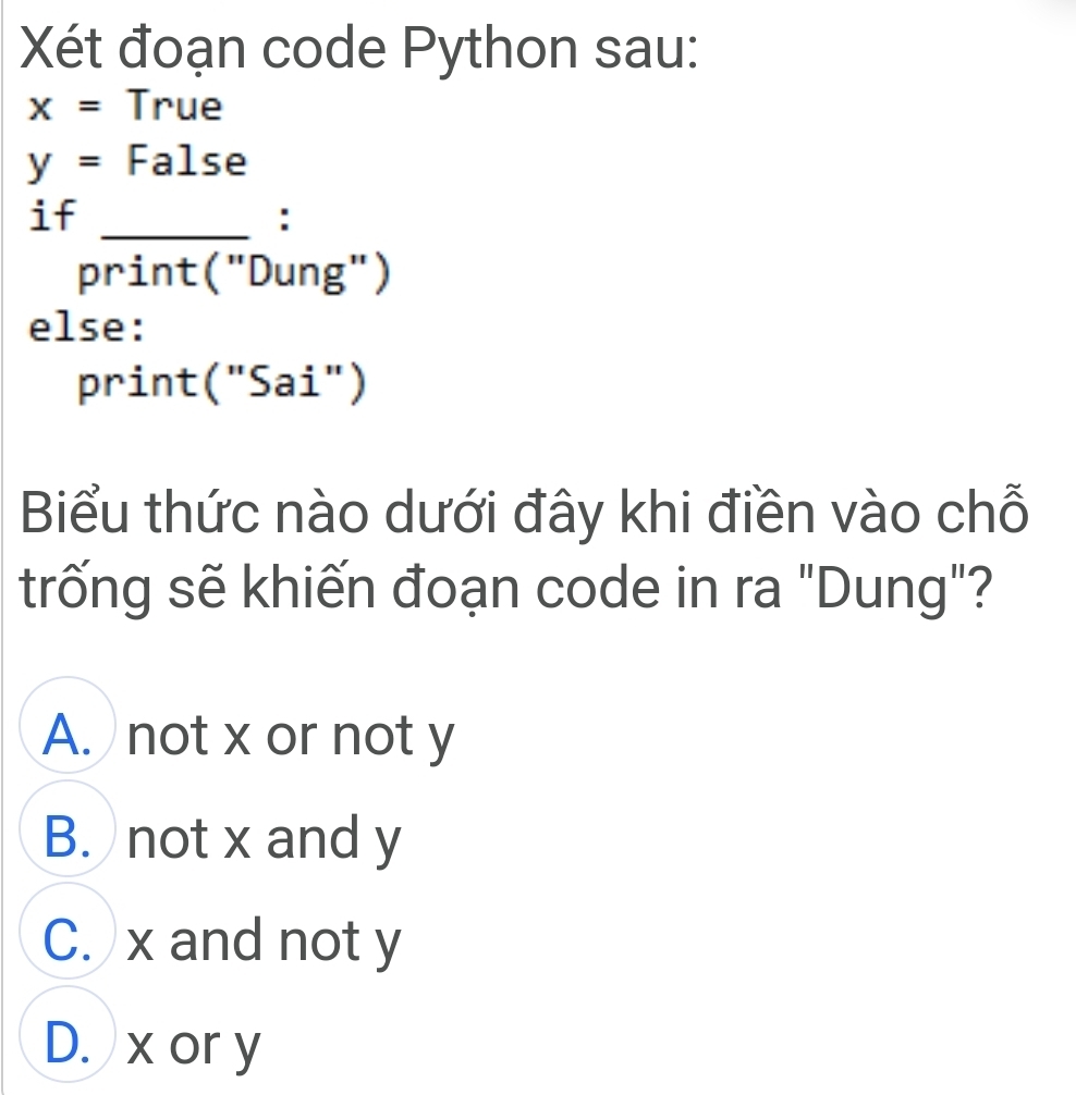 Xét đoạn code Python sau:
x= True
y= False
_
if
:
print("Dung")
else:
print("Sai")
Biểu thức nào dưới đây khi điền vào chỗ
trống sẽ khiến đoạn code in ra "Dung"?
A. not x or not y
B. not x and y
C. x and not y
D. x or y