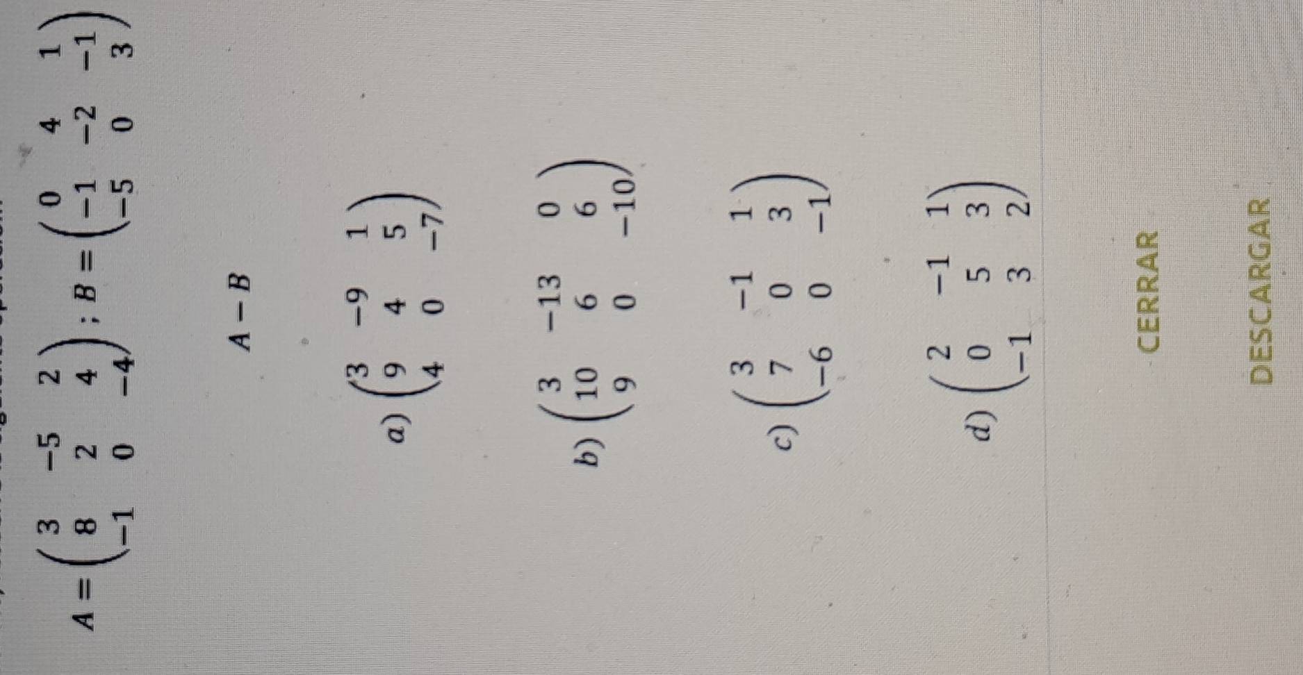 A=beginpmatrix 3&-5&2 8&2&4 -1&0&-4endpmatrix; B=beginpmatrix 0&4&1 -1&-2&-1 -5&0&3endpmatrix
A-B
a) beginpmatrix 3&-9&1 9&4&5 4&0&-7endpmatrix
b) beginpmatrix 3&-13&0 10&6&6 9&0&-10endpmatrix
c) beginpmatrix 3&-1&1 7&0&3 -6&0&-1endpmatrix
d) beginpmatrix 2&-1&1 0&5&3 -1&3&2endpmatrix
CERRAR
DESCARGAR