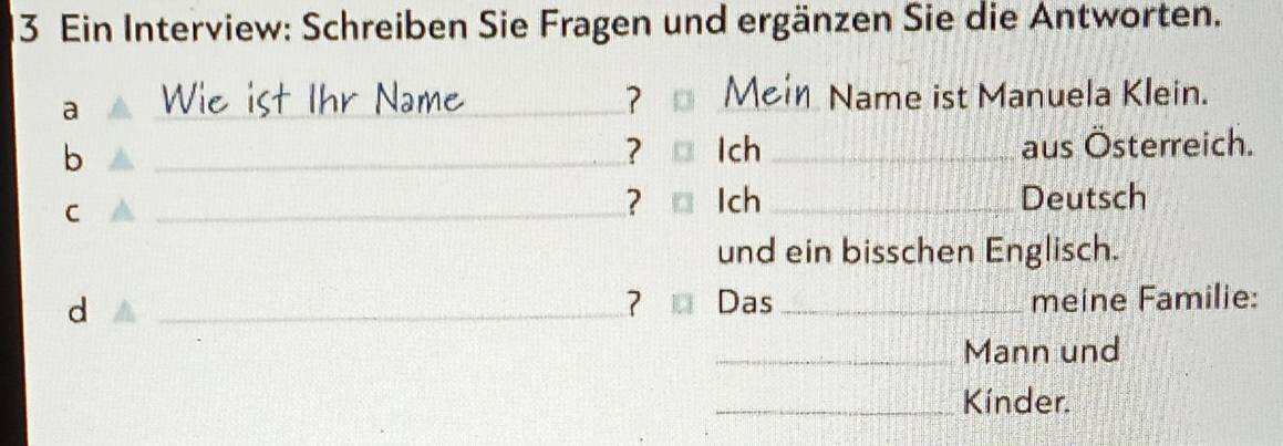 Ein Interview: Schreiben Sie Fragen und ergänzen Sie die Antworten. 
a 
_ 
_? Me 
N m Name ist Manuela Klein. 
b __aus Österreich. 
? Ich 
C 
_? Ich _Deutsch 
und ein bisschen Englisch. 
d 
_? Das _meine Familie: 
_Mann und 
_Kínder.