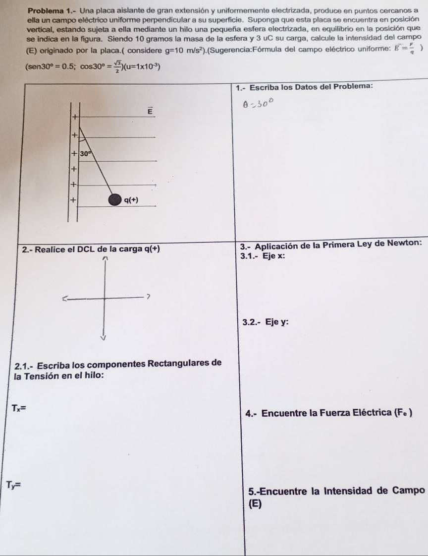 Problema 1.- Una placa aislante de gran extensión y uniformemente electrizada, produce en puntos cercanos a
ella un campo eléctrico uniforme perpendicular a su superficie. Suponga que esta placa se encuentra en posición
vertical, estando sujeta a ella mediante un hilo una pequeña esfera electrizada, en equilibrio en la posición que
se indica en la figura. Siendo 10 gramos la masa de la esfera y 3 uC su carga, calcule la intensidad del campo
(E) originado por la placa.( considere g=10m/s^2) (Sugerencia:Fórmula del campo eléctrico uniforme: E= F/q )
(sen 30°=0.5;cos 30°= sqrt(3)/2 )(u=1* 10^(-3))
1.- Escriba los Datos del Problema:
2.- Realice el DCL de la carga q(+)  3.- Aplicación de la Primera Ley de Newton:
3.1.- Eje x:
3.2.- Eje y:
2.1.- Escriba los componentes Rectangulares de
la Tensión en el hilo:
T_x=
4.- Encuentre la Fuerza Eléctrica (Fe )
T_y=
5.-Encuentre la Intensidad de Campo
(E)