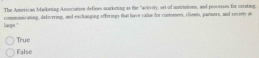 The American Marketing Association defines marketing as the "activity, set of institutions, and processes for creating,
communicating, delivering, and exchanging offerings that have value for customers, clients, partners, and society at
large."
True
False