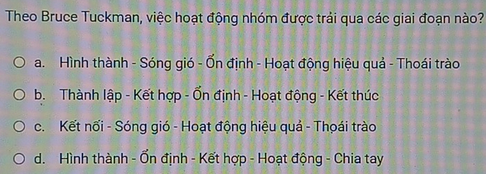 Theo Bruce Tuckman, việc hoạt động nhóm được trải qua các giai đoạn nào?
a. Hình thành - Sóng gió - Ổn định - Hoạt động hiệu quả - Thoái trào
b. Thành lập - Kết hợp - Ổn định - Hoạt động - Kết thúc
c. Kết nối - Sóng gió - Hoạt động hiệu quả - Thọái trào
d. Hình thành - Ổn định - Kết hợp - Hoạt động - Chia tay