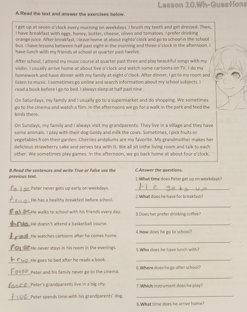 Lesson 10.Wh-Questions
A.Read the text and answer the exercises below.
I get up at seven o'clock every morning on weekdays. I brush my teeth and get dressed. Then,
I have breakfast with eggs, honey, butter, cheese, olives and tomatoes. I prefer drinking
orange juice. After breakfast, I leave home at about eighto'clock and go to school in the school
bus. I have lessons between half past eight in the morning and three o'clock in the afternoon. I
have lunch with my friends at school at quarter past twelve
After school, I attend my music course at quarter past three and play beautiful songs with my
violin. I usually arrive home at about five o'clock and watch some cartoons on TV. I do my
homework and have dinner with my family at eight o’clock. After dinner, I go to my room and
listen to music. I sometimes go online and search information about my school subjects. I
read a book before I go to bed. I always sleep at half past nine.
On Saturdays, my family and I usually go to a supermarket and do shopping. We sometimes
go to the cinema and watch a film. In the afternoons we go for a walk in the park and feed the
birds there.
On Sundays, my family and I always visit my grandparents. They live in a village and they have
some animals. I play with their dog Goldy and milk the cows. Sometimes, I pick fruits or
vegetables from their garden. Cherries andplums are my favorite. My grandmother makes her
delicious strawberry cake and serves tea with it. We all sit inthe living room and talk to each
other. We sometimes play games. In the afternoon, we go back home at about four o'clock
B.Read the sentences and write True or False use the C.Answer the questions.
previous text. 1.What time does Peter get up on weekdays?
_
Peter never gets up early on weekdays._
_
He has a healthy breakfast before school. 2.What does he have for breakfast?
_.
_He walks to school with his friends every day. 3.Does her prefer drinking coffee?
_He doesn't attend a basketball course._
_
He watches cartoons after he comes home. 4.How does he go to school?
_
.
_He never stays in his room in the evenings. 5.Who does he have lunch with?
_He goes to bed after he reads a book._
_
_Peter and his family never go to the cinema. 6. Where does he go after school?
_Peter's grandparents live in a big city. 7.Which instrument does he play?
_
Peter spends time with his grandparents' dog._
8.What time does he arrive home?