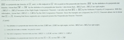 overline HK= s a perpendicular bisector of IJ, and I is the midpoint of overline IJ If is a point on the perpendicular bisector and ∠ MLJ overline HK By the definitios of a perpendicular
IM≌ JM By the defistion of a perpendicular bisecter, I also know hal∠ MLI
bisector, I know that " because off the Right Angle Congraence Theorem I can also say that ML≌ ML by the Reflenve Property of Congruence. With this aro right angles
∠ MLI≌ ∠ MLJ
that information, I know that △ MLI≌ △ MLJ by the SAS Congruence Theoown. Since the trangles are congreent, the CPCTC Theorem allows me to know
IL≌ JL Knowing that these segments are congruent proves the Perpendicular Brsector Theoren
(1 point)
The deftetinn of a perpendicalar bisector tolh yos tha ∠ M, and ∠ LMJ ire right angles, not thut ∠ MLI ∠ MLJ ane right angles
Leevey did not make a mstake. His preof is comedt
The SuS Congrueace Theceem tolls you tha △ MLI≌ △ JLM not mhat △ MLI≌ △ MLJ
The defintion of a perpendicalar bisector tells you thab overline IL≌ overline JL nol that overline IM=overline JM